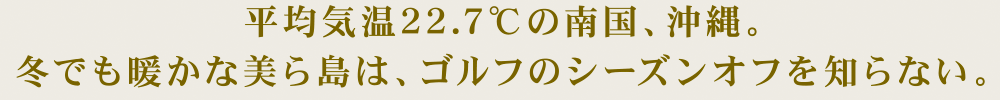 平均気温22.7℃の南国、沖縄。冬でも暖かな美ら島は、ゴルフのシーズンオフを知らない。